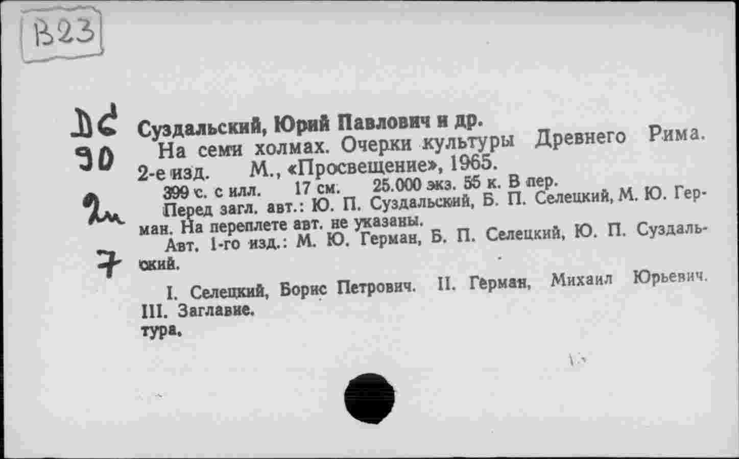 ﻿Ji«!
зо
Суздальский, Юрий Павлович и др.
На семи холмах. Очерки культуры Древнего Рима. 2-е изд. М., «Просвещение», 1965.
399 с. с илл. 17 см. 25.000 экз. 55 к. В пер.
Перед загл. авт.: Ю. П. Суздальский, Б. П. Селецкий, М. Ю. Герман. На переплете авт. не указаны.
Авт. 1-го изд.: М. Ю. Герман, Б. П. Селецкий, Ю. П. Суздальский.
I. Селецкий, Борис Петрович. II. Герман, Михаил Юрьевич.
III. Заглавие.
ТУР«.